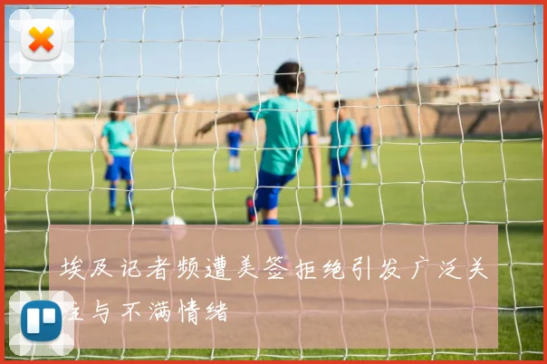 埃及记者频遭美签拒绝引发广泛关注与不满情绪