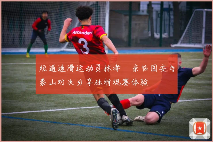 短道速滑运动员林孝埈亲临国安与泰山对决分享独特观赛体验