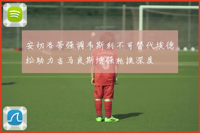 安切洛蒂强调韦斯利不可替代埃德松助力吉马良斯增强轮换深度