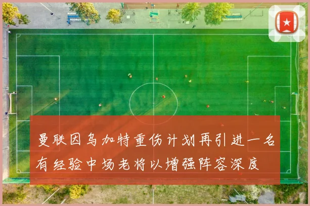 曼联因乌加特重伤计划再引进一名有经验中场老将以增强阵容深度