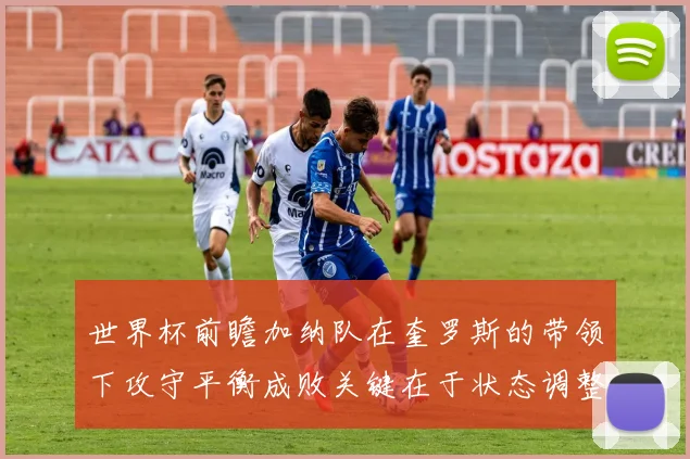世界杯前瞻加纳队在奎罗斯的带领下攻守平衡成败关键在于状态调整