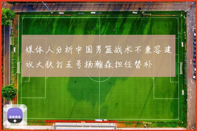 媒体人分析中国男篮战术不兼容建议大秋打五号杨瀚森担任替补
