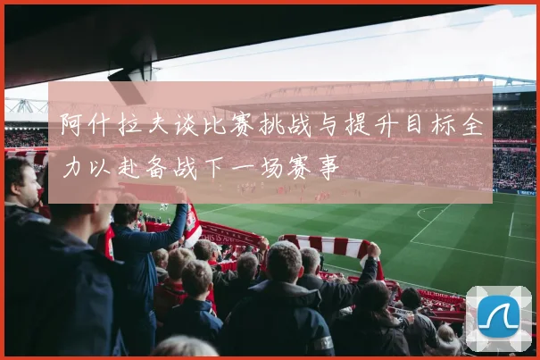 阿什拉夫谈比赛挑战与提升目标全力以赴备战下一场赛事