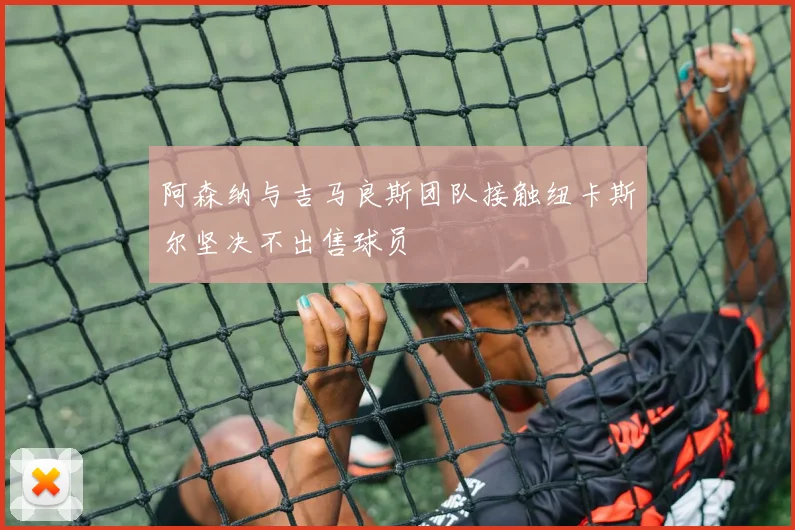 阿森纳与吉马良斯团队接触纽卡斯尔坚决不出售球员
