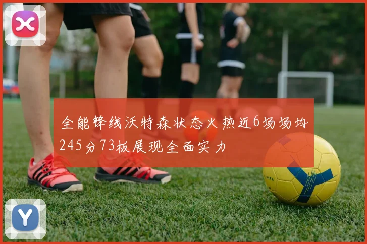 全能锋线沃特森状态火热近6场场均245分73板展现全面实力
