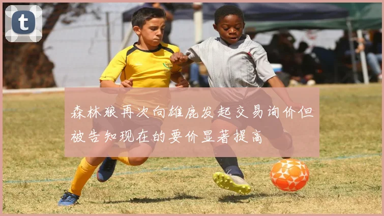 森林狼再次向雄鹿发起交易询价但被告知现在的要价显著提高