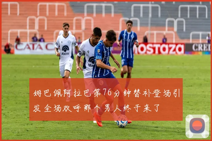姆巴佩阿拉巴第76分钟替补登场引发全场欢呼那个男人终于来了