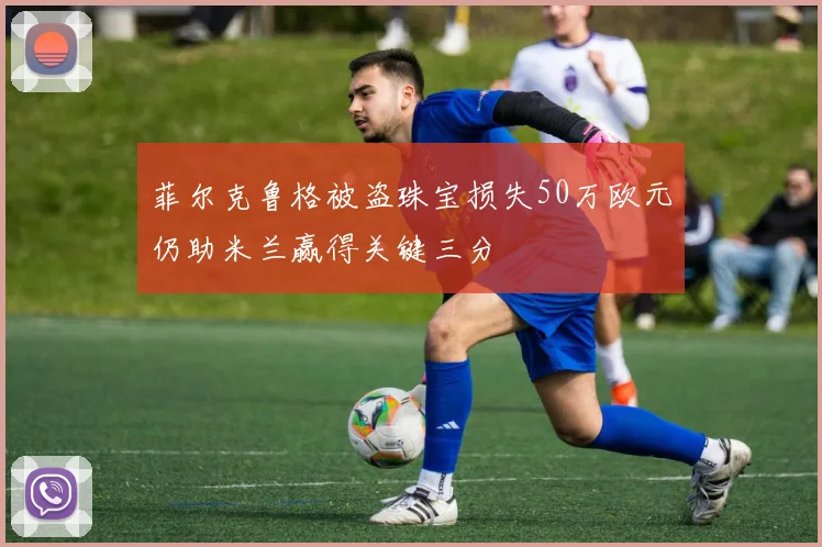菲尔克鲁格被盗珠宝损失50万欧元仍助米兰赢得关键三分