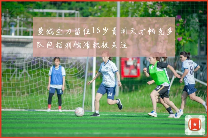 曼城全力留住16岁青训天才帕克多队包括利物浦积极关注
