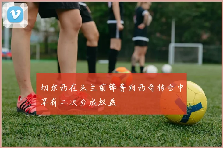 切尔西在米兰前锋普利西奇转会中享有二次分成权益