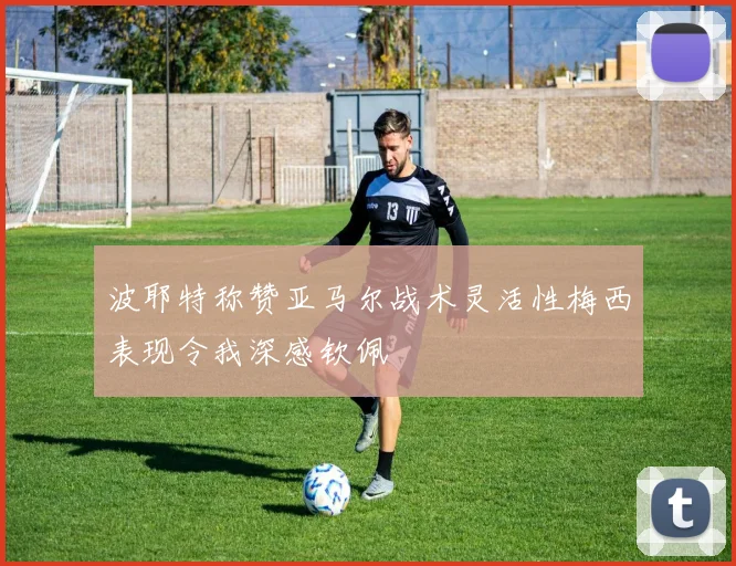 波耶特称赞亚马尔战术灵活性梅西表现令我深感钦佩