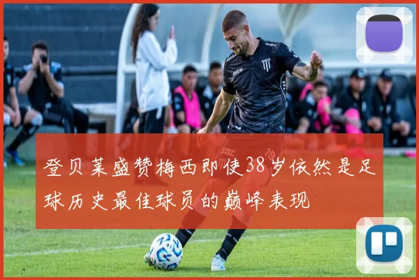 登贝莱盛赞梅西即使38岁依然是足球历史最佳球员的巅峰表现