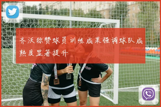 齐沃称赞球员训练成果强调球队成熟度显著提升